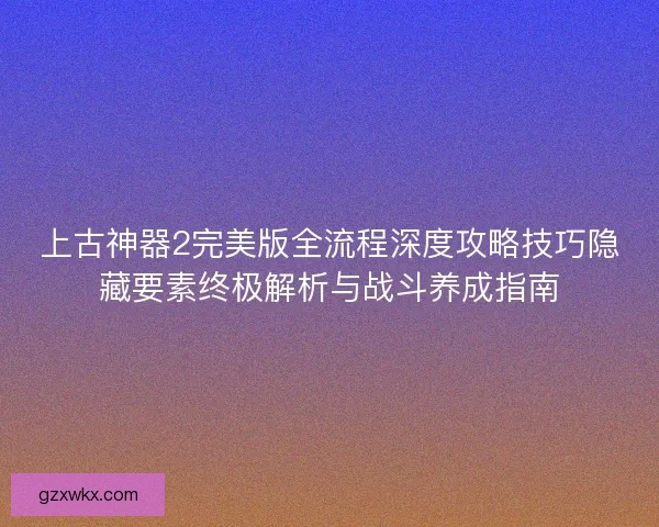 上古神器2完美版全流程深度攻略技巧隐藏要素终极解析与战斗养成指南