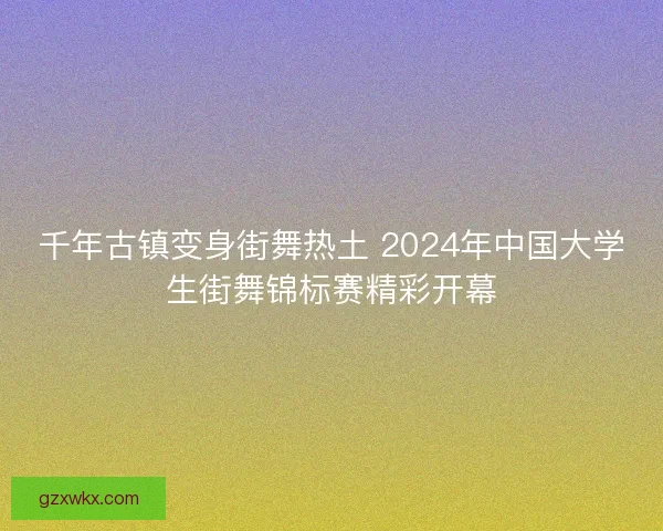 千年古镇变身街舞热土 2024年中国大学生街舞锦标赛精彩开幕